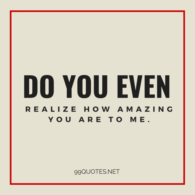Do you even realize how amazing you are to me. 