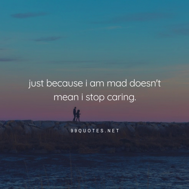 just because i am mad doesn't mean i stop caring. 